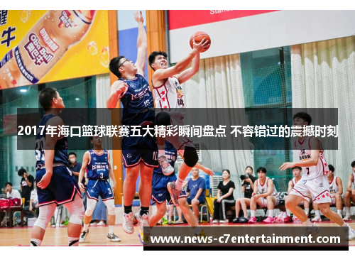 2017年海口篮球联赛五大精彩瞬间盘点 不容错过的震撼时刻