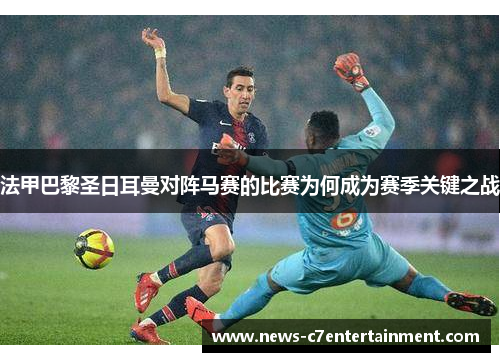 法甲巴黎圣日耳曼对阵马赛的比赛为何成为赛季关键之战