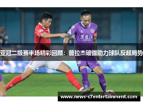亚冠二级赛半场精彩回顾：普拉杰破僵助力球队反超局势
