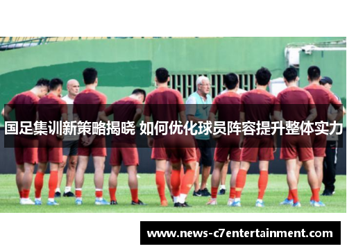 国足集训新策略揭晓 如何优化球员阵容提升整体实力