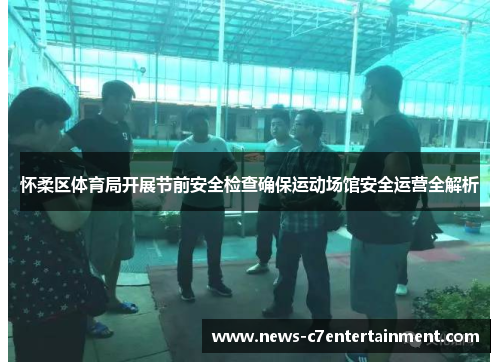 怀柔区体育局开展节前安全检查确保运动场馆安全运营全解析