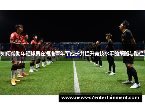 如何帮助年轻球员在海港青年军成长并提升竞技水平的策略与路径