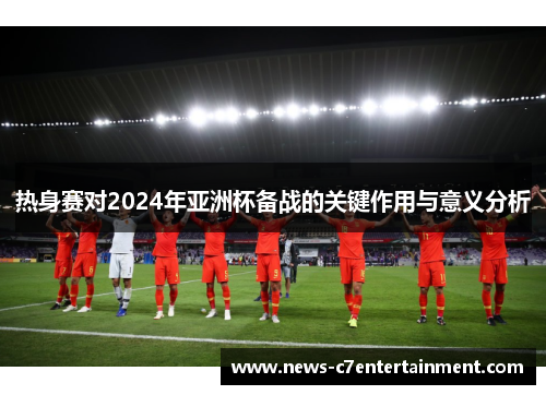 热身赛对2024年亚洲杯备战的关键作用与意义分析