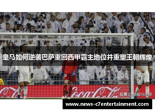 皇马如何逆袭巴萨重回西甲霸主地位并重塑王朝辉煌