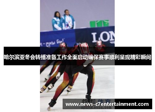 哈尔滨亚冬会转播准备工作全面启动确保赛事顺利呈现精彩瞬间