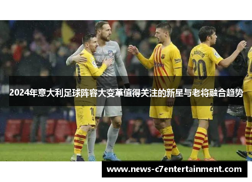 2024年意大利足球阵容大变革值得关注的新星与老将融合趋势