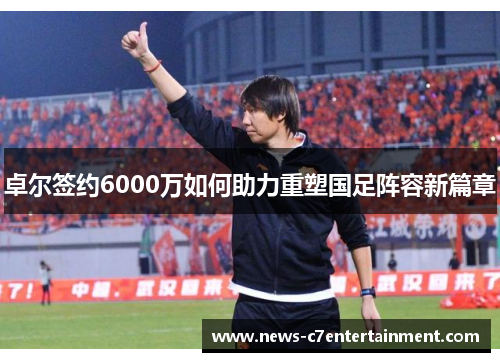 卓尔签约6000万如何助力重塑国足阵容新篇章