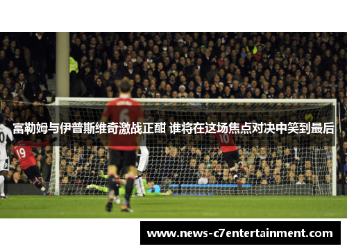 富勒姆与伊普斯维奇激战正酣 谁将在这场焦点对决中笑到最后