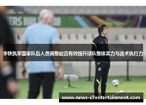 李铁执掌国家队后人员调整能否有效提升球队整体实力与战术执行力