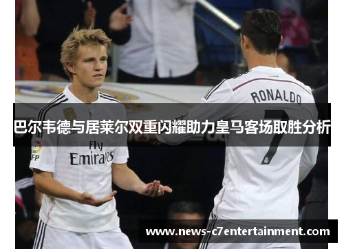 巴尔韦德与居莱尔双重闪耀助力皇马客场取胜分析