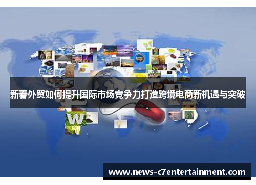 新春外贸如何提升国际市场竞争力打造跨境电商新机遇与突破