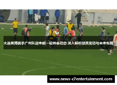 大连英博携手广州队迎来新一轮转会动态 深入解析球员变动与未来布局