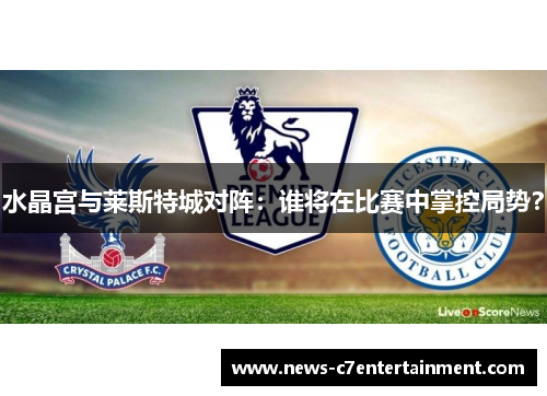 水晶宫与莱斯特城对阵：谁将在比赛中掌控局势？