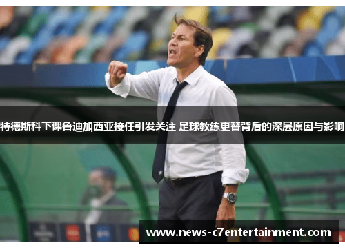 特德斯科下课鲁迪加西亚接任引发关注 足球教练更替背后的深层原因与影响