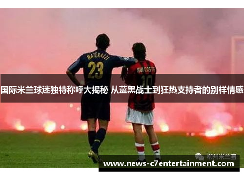 国际米兰球迷独特称呼大揭秘 从蓝黑战士到狂热支持者的别样情感