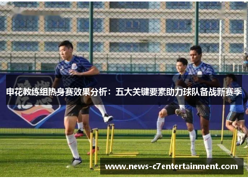申花教练组热身赛效果分析：五大关键要素助力球队备战新赛季