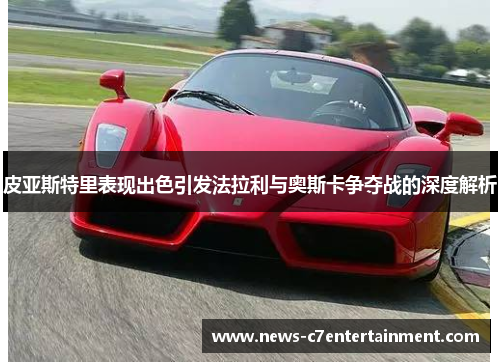 皮亚斯特里表现出色引发法拉利与奥斯卡争夺战的深度解析
