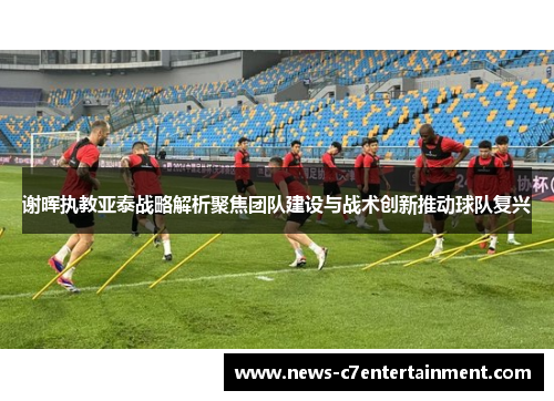 谢晖执教亚泰战略解析聚焦团队建设与战术创新推动球队复兴
