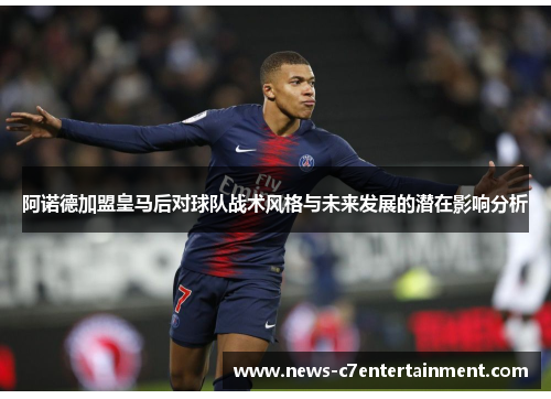 阿诺德加盟皇马后对球队战术风格与未来发展的潜在影响分析