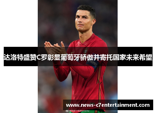 达洛特盛赞C罗彰显葡萄牙骄傲并寄托国家未来希望