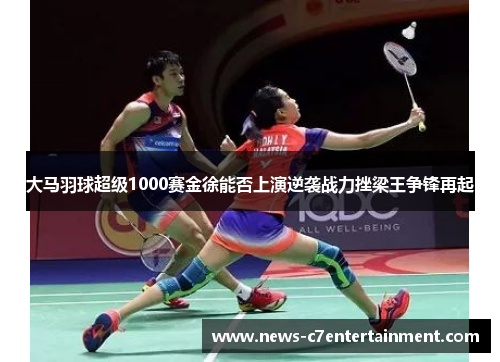 大马羽球超级1000赛金徐能否上演逆袭战力挫梁王争锋再起