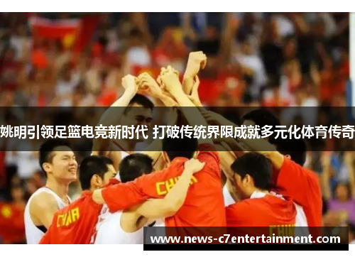 姚明引领足篮电竞新时代 打破传统界限成就多元化体育传奇