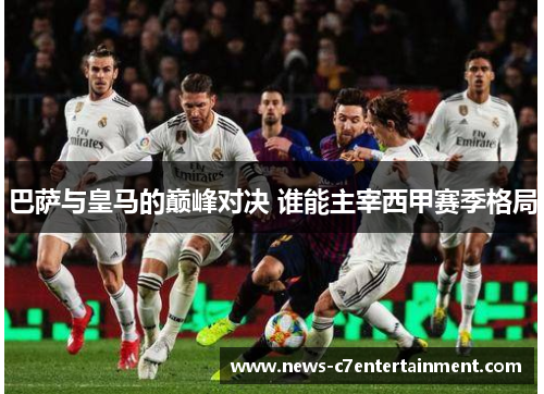 巴萨与皇马的巅峰对决 谁能主宰西甲赛季格局