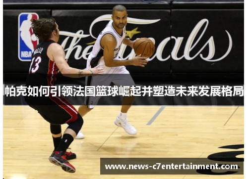 帕克如何引领法国篮球崛起并塑造未来发展格局