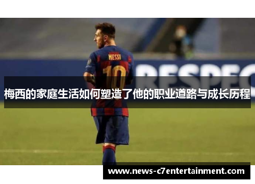 梅西的家庭生活如何塑造了他的职业道路与成长历程