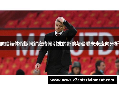 滕哈赫休假期间解雇传闻引发的影响与曼联未来走向分析