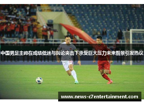 中国男足主帅在成绩低迷与舆论夹击下承受巨大压力未来前景引发热议