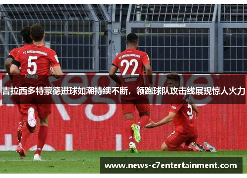 吉拉西多特蒙德进球如潮持续不断，领跑球队攻击线展现惊人火力