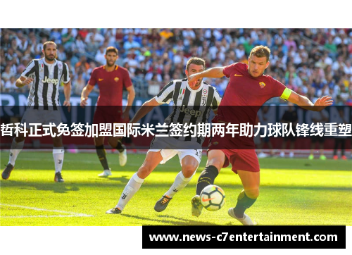 哲科正式免签加盟国际米兰签约期两年助力球队锋线重塑