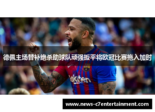 德佩主场替补绝杀助球队顽强扳平将欧冠比赛拖入加时