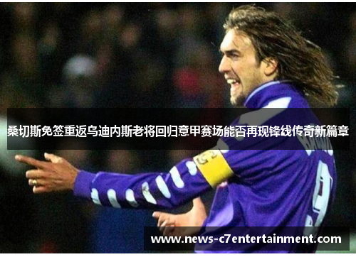 桑切斯免签重返乌迪内斯老将回归意甲赛场能否再现锋线传奇新篇章