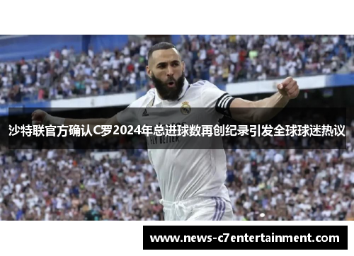 沙特联官方确认C罗2024年总进球数再创纪录引发全球球迷热议