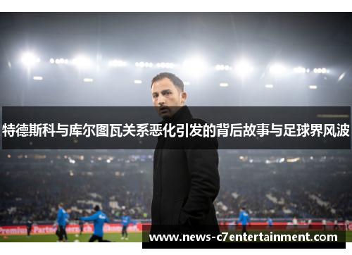 特德斯科与库尔图瓦关系恶化引发的背后故事与足球界风波