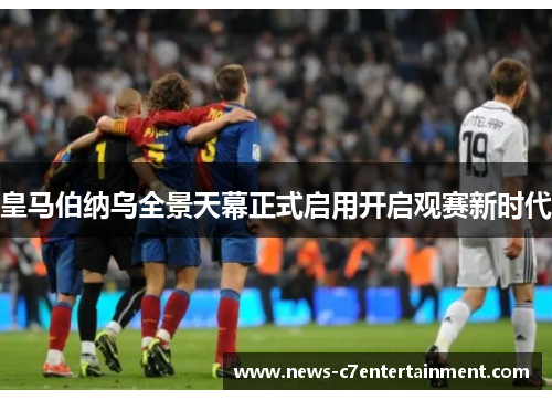 皇马伯纳乌全景天幕正式启用开启观赛新时代