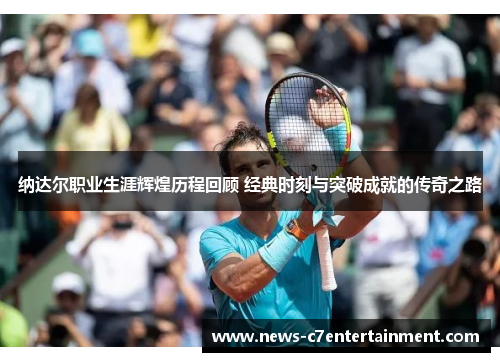 纳达尔职业生涯辉煌历程回顾 经典时刻与突破成就的传奇之路
