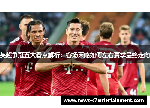 英超争冠五大看点解析:客场策略如何左右赛季最终走向 英超争冠五大看点解析:客场策略如何左右赛季最终走向
