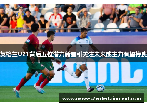 英格兰U21背后五位潜力新星引关注未来成主力有望接班