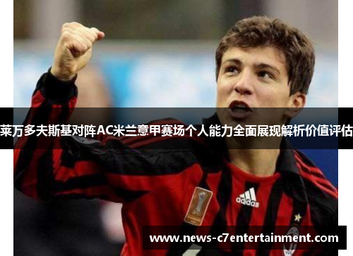 莱万多夫斯基对阵AC米兰意甲赛场个人能力全面展现解析价值评估 莱万多夫斯基对阵AC米兰意甲赛场个人能力全面展现解析价值评估