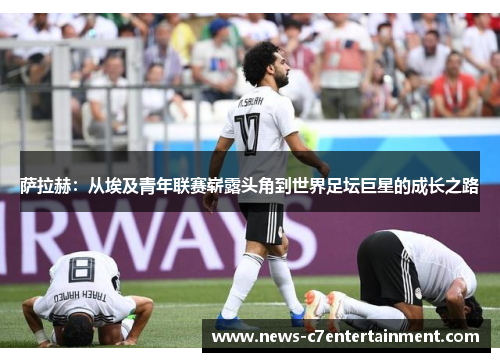 萨拉赫：从埃及青年联赛崭露头角到世界足坛巨星的成长之路